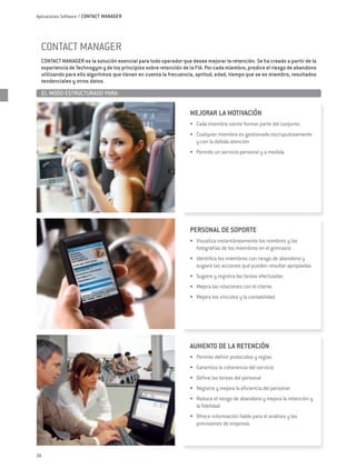 Aplicaciones Software / CONTACT MANAGER




  CONTACT MANAGER
  CONTACT MANAGER es la solución esencial para todo operador que desee mejorar la retención. Se ha creado a partir de la
  experiencia de Technogym y de los principios sobre retención de la FIA. Por cada miembro, predice el riesgo de abandono
  utilizando para ello algoritmos que tienen en cuenta la frecuencia, aptitud, edad, tiempo que se es miembro, resultados
  tendenciales y otros datos.

     EL MODO ESTRUCTURADO PARA:	


                                                                  MEJORAR LA MOTIVACIÓN
                                                                  •	 Cada miembro siente formar parte del conjunto
                                                                  •	 Cualquier miembro es gestionado escrupulosamente
                                                                     y con la debida atención
                                                                  •	 Permite un servicio personal y a medida.




                                                                  PERSONAL DE SOPORTE
                                                                  •	 Visualiza instantáneamente los nombres y las
                                                                     fotografías de los miembros en el gimnasio
                                                                  •	 Identifica los miembros con riesgo de abandono y
                                                                     sugiere las acciones que pueden resultar apropiadas
                                                                  •	 Sugiere y registra las tareas efectuadas
                                                                  •	 Mejora las relaciones con el cliente
                                                                  •	 Mejora los vínculos y la contabilidad.




                                                                  AUMENTO DE LA RETENCIÓN
                                                                  •	 Permite definir protocolos y reglas
                                                                  •	 Garantiza la coherencia del servicio
                                                                  •	 Define las tareas del personal
                                                                  •	 Registra y mejora la eficiencia del personal
                                                                  •	 Reduce el riesgo de abandono y mejora la retención y
                                                                     la fidelidad
                                                                  •	 Ofrece información fiable para el análisis y las
                                                                     previsiones de empresa.




28
 