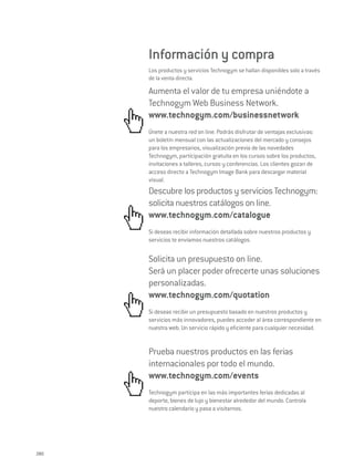 Información y compra
      Los productos y servicios Technogym se hallan disponibles solo a través
      de la venta directa.

      Aumenta el valor de tu empresa uniéndote a
      Technogym Web Business Network.
      www.technogym.com/businessnetwork
      Únete a nuestra red on line. Podrás disfrutar de ventajas exclusivas:
      un boletín mensual con las actualizaciones del mercado y consejos
      para los empresarios, visualización previa de las novedades
      Technogym, participación gratuita en los cursos sobre los productos,
      invitaciones a talleres, cursos y conferencias. Los clientes gozan de
      acceso directo a Technogym Image Bank para descargar material
      visual.
      Descubre los productos y servicios Technogym:
      solicita nuestros catálogos on line.
      www.technogym.com/catalogue
      Si deseas recibir información detallada sobre nuestros productos y
      servicios te enviamos nuestros catálogos.


      Solicita un presupuesto on line.
      Será un placer poder ofrecerte unas soluciones
      personalizadas.
      www.technogym.com/quotation
      Si deseas recibir un presupuesto basado en nuestros productos y
      servicios más innovadores, puedes acceder al área correspondiente en
      nuestra web. Un servicio rápido y eficiente para cualquier necesidad.


      Prueba nuestros productos en las ferias
      internacionales por todo el mundo.
      www.technogym.com/events
      Technogym participa en las más importantes ferias dedicadas al
      deporte, bienes de lujo y bienestar alrededor del mundo. Controla
      nuestro calendario y pasa a visitarnos.




280
 