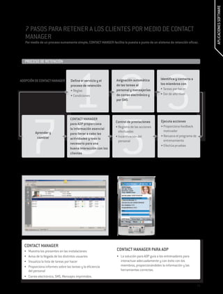 APLICACIONES SOFTWARE
   7 PASOS PARA RETENER A LOS CLIENTES POR MEDIO DE CONTACT
   MANAGER
   Por medio de un proceso sumamente simple, CONTACT MANGER facilita la puesta a punto de un sistema de retención eficaz.



  PROCESO DE RETENCIÓN	




        123
ADOPCIÓN DE CONTACT MANAGER         Define el servicio y el      Asignación automática          Identifica y contacta a
                                    proceso de retención         de las tareas al               los miembros con
                                    •	Reglas                     personal y mensajerías         •	Tareas por hacer
                                    •	Condiciones                de correo electrónico y        •	Dor de alto nivel
                                                                 por SMS  




       765
                                   CONTACT MANAGER
                                                                Control de prestaciones         Ejecuta acciones
                                   para ADP proporciona
                                                                •	Registro de las acciones      •	Proporciona feedback
                                   la información esencial
          Aprender y                                              efectuadas                      motivador
                                   para llevar a cabo las
           cambiar                                              •	Incentivación del             •	Renueva el programa de
                                   actividades y todo lo
                                                                  personal                        entrenamiento
                                   necesario para una
                                                                                                •	Efectúa pruebas
                                   buena interacción con los
                                   clientes




  CONTACT MANAGER
  •	 Muestra los presentes en las instalaciones                  CONTACT MANAGER PARA ADP
  •	 Avisa de la llegada de los distintos usuarios               •	 La solución para ADP guía a los entrenadores para
  •	 Visualiza la lista de tareas por hacer                         interactuar adecuadamente y con éxito con los
  •	 Proporciona informes sobre las tareas y la eficiencia          miembros, proporcionándoles la información y las
     del personal                                                   herramientas correctas.
  •	 Correo electrónico, SMS, Mensajes imprimidos.

                                                                                                                           29
 