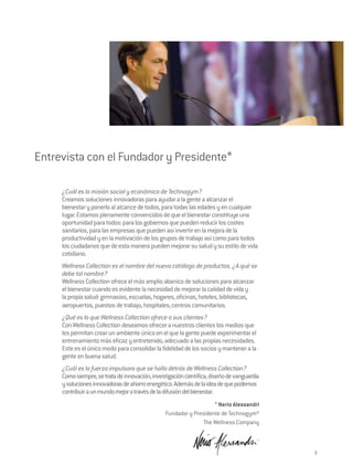 Entrevista con el Fundador y Presidente*

     ¿Cuál es la misión social y económica de Technogym?
     Creamos soluciones innovadoras para ayudar a la gente a alcanzar el
     bienestar y ponerlo al alcance de todos, para todas las edades y en cualquier
     lugar. Estamos plenamente convencidos de que el bienestar constituye una
     oportunidad para todos: para los gobiernos que pueden reducir los costes
     sanitarios, para las empresas que pueden así invertir en la mejora de la
     productividad y en la motivación de los grupos de trabajo así como para todos
     los ciudadanos que de esta manera pueden mejorar su salud y su estilo de vida
     cotidiano.
     Wellness Collection es el nombre del nuevo catálogo de productos. ¿A qué se
     debe tal nombre?
     Wellness Collection ofrece el más amplio abanico de soluciones para alcanzar
     el bienestar cuando es evidente la necesidad de mejorar la calidad de vida y
     la propia salud: gimnasios, escuelas, hogares, oficinas, hoteles, bibliotecas,
     aeropuertos, puestos de trabajo, hospitales, centros comunitarios.
     ¿Qué es lo que Wellness Collection ofrece a sus clientes?
     Con Wellness Collection deseamos ofrecer a nuestros clientes los medios que
     les permitan crear un ambiente único en el que la gente puede experimentar el
     entrenamiento más eficaz y entretenido, adecuado a las propias necesidades.
     Este es el único modo para consolidar la fidelidad de los socios y mantener a la
     gente en buena salud.
     ¿Cuál es la fuerza impulsora que se halla detrás de Wellness Collection?
     Como siempre, se trata de innovación, investigación científica, diseño de vanguardia
     y soluciones innovadoras de ahorro energético. Además de la idea de que podemos
     contribuir a un mundo mejor a través de la difusión del bienestar.
                                                                    * Nerio Alessandri
                                                 Fundador y Presidente de Technogym®
                                                                The Wellness Company



                                                                                            3
 