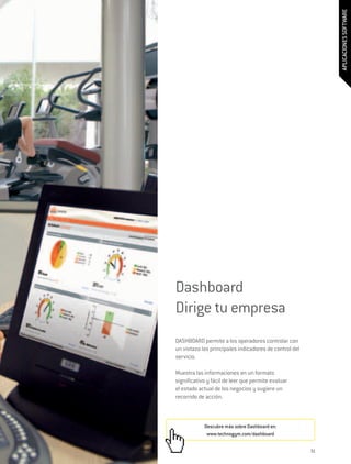 APLICACIONES SOFTWARE
Dashboard
Dirige tu empresa
DASHBOARD permite a los operadores controlar con
un vistazo los principales indicadores de control del
servicio.

Muestra las informaciones en un formato
significativo y fácil de leer que permite evaluar
el estado actual de los negocios y sugiere un
recorrido de acción.



            Descubre más sobre Dashboard en:
             www.technogym.com/dashboard


                                                        31
 