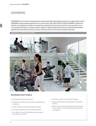 Aplicaciones Software / DASHBOARD




  DASHBOARD

  DASHBOARD es el instrumento de empresa para aquellos operadores que desean mantener sus negocios bajo control.
  DASHBOARD recoge los datos significativos en varias fuentes -WELLNESS SYSTEM, CONTACT MANAGER o software de
  afiliación- para después visualizar los indicadores de prestaciones de la empresa de forma clara y sencilla. Con un
  clic se puede profundizar en cualquier aspecto. Aligera el trabajo del operador que de esta manera puede identificar
  rápidamente los problemas críticos y controlar los efectos de las acciones que se hubieran efectuado.

     MANTIENE A LA EMPRESA EN FORMA	




 DASHBOARD HACE POSIBLE:

 •	 Controlar las tendencias de los KPI                         •	 Controlar y premiar en función de los logros
 •	 Identificar los factores críticos y hacer comprender los    •	 Fijar puntos de referencia y compartir las prácticas
    problemas                                                      idóneas
 •	 Llevar a efecto acciones para dirigir los cambios           •	 Ofrecer soporte a los entrenadores para incrementar
                                                                   sus acciones con el fin de enfrentarse a retos cada
 •	 Controlar los efectos de las acciones efectuadas               vez mayores.
 •	 Fijar objetivos claros y alcanzables para el personal
    que se basan en los KPI




32
 