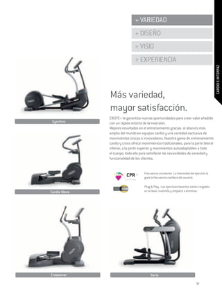 + VARIEDAD
                               + DISEÑO
                               + VISIO
                               + EXPERIENCIA




                                                                                            CARDIO E INTERFAZ
              Más variedad,
              mayor satisfacción.
              Excite+ te garantiza nuevas oportunidades para crear valor añadido
Synchro       con un rápido retorno de la inversión.
              Mejores resultados en el entrenamiento gracias al abanico más
              amplio del mundo en equipos cardio y una variedad exclusiva de
              movimientos únicos e innovadores. Nuestra gama de entrenamiento
              cardio y cross ofrece movimientos tradicionales, para la parte lateral
              inferior, a la parte superior y movimientos autoadaptables a todo
              el cuerpo, todo ello para satisfacer las necesidades de variedad y
              funcionalidad de los clientes.


                                     Frecuencia constante. La intensidad del ejercicio la
                         CPR         guía la frecuencia cardiaca del usuario.

                                     Plug & Play. Los ejercicios favoritos están cargados
Cardio Wave                          en la llave: insértela y empiece a entrenar.




Crossover                                 Vario

                                                                               37
 