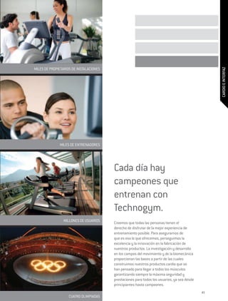 MILES DE PROPIETARIOS DE INSTALACIONES




                                                                                                   CARDIO E INTERFAZ
              MILES DE ENTRENADORES




                                         Cada día hay
                                         campeones que
                                         entrenan con
                                         Technogym.
                 MILLONES DE USUARIOS
                                         Creemos que todas las personas tienen el
                                         derecho de disfrutar de la mejor experiencia de
                                         entrenamiento posible. Para asegurarnos de
                                         que es eso lo que ofrecemos, perseguimos la
                                         excelencia y la innovación en la fabricación de
                                         nuestros productos. La investigación y desarrollo
                                         en los campos del movimiento y de la biomecánica
                                         proporcionan las bases a partir de las cuales
                                         construimos nuestros productos cardio que se
                                         han pensado para llegar a todos los músculos
                                         garantizando siempre la máxima seguridad y
                                         prestaciones para todos los usuarios, ya sea desde
                                         principiantes hasta campeones.
                                                                                              43
                    CUATRO OLIMPIADAS
 