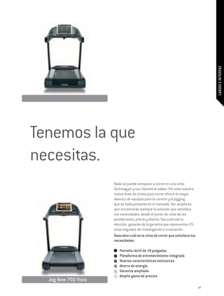 CARDIO E INTERFAZ
Tenemos la que
necesitas.
                      Nada se puede comparar a correr en una cinta
                      Technogym y tus clientes lo saben. Por esto nuestra
                      nueva línea de cintas para correr ofrece el mayor
                      abanico de equipos para la carrera y el jogging
                      que se halla presente en el mercado. Tan amplia es
                      que encontrarás siempre la solución que satisface
                      tus necesidades, desde el punto de vista de las
                      prestaciones, precio y diseño. Sea cual sea tu
                      elección, gozarás de la garantía que representan 25
                      años seguidos de investigación e innovación.
                      Descubre cuál es la cinta de correr que satisface tus
                      necesidades.

                         Pantalla táctil de 19 pulgadas
                         Plataforma de entretenimiento integrada
                         Nuevas características exclusivas
                         Ahorro de energía
                         Garantía ampliada
                         Amplia gama de precios
  Jog Now 700 Visio
                                                                              47
 