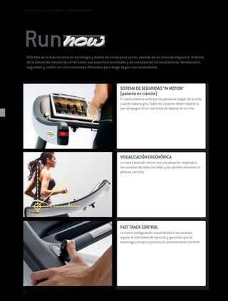 Cardio e Interfaz Usuario / EXCITE+ / CINTAS DE CORRER




     RUN Now es lo más reciente en tecnología y diseño de cintas para correr, además de un icono de elegancia. Disfruta
     de la sensación natural de correr sobre una superficie acolchada y de una experiencia emocionante. Rendimiento,
     seguridad y confort en cinco versiones diferentes para elegir según sus necesidades.




                                                                 SISTEMA DE SEGURIDAD "IN MOTION"
                                                                 (patente en trámite)
                                                                 El nuevo sistema evita que las personas salgan de la cinta
                                                                 cuando todavía gira. Todos los usuarios deben esperar a
                                                                 que se apague la luz roja antes de bajarse de la cinta.




                                                                 VISUALIZACIÓN ERGONÓMICA
                                                                 La nueva posición ofrece une visualización mejorada a
                                                                 los usuarios de todas las tallas y les permite mantener la
                                                                 postura correcta.




                                                                 FAST TRACK CONTROL
                                                                 La nueva configuración visual facilita a los usuarios
                                                                 regular la intensidad del ejercicio y garantiza que se
                                                                 mantenga siempre la postura de entrenamiento correcta.




54
 