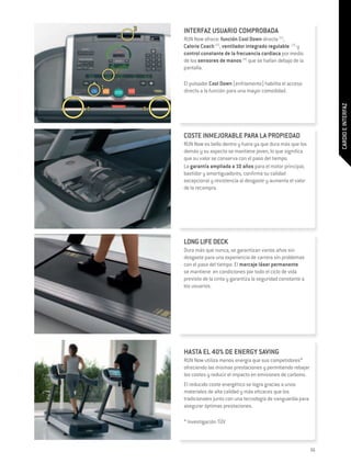 INTERFAZ USUARIO COMPROBADA
RUN Now ofrece: función Cool Down directa (1),
Calorie Coach (2), ventilador integrado regulable (3) y
control constante de la frecuencia cardiaca por medio
de los sensores de manos (4) que se hallan debajo de la
pantalla.

El pulsador Cool Down (enfriamento) habilita el acceso
directo a la función para una mayor comodidad.




                                                                 CARDIO E INTERFAZ
COSTE INMEJORABLE PARA LA PROPIEDAD
RUN Now es bello dentro y fuera ya que dura más que los
demás y su aspecto se mantiene joven, lo que significa
que su valor se conserva con el paso del tiempo.
La garantía ampliada a 10 años para el motor principal,
bastidor y amortiguadores, confirma su calidad
excepcional y resistencia al desgaste y aumenta el valor
de la recompra.




LONG LIFE DECK
Dura más que nunca, se garantizan varios años sin
desgaste para una experiencia de carrera sin problemas
con el paso del tiempo. El marcaje láser permanente
se mantiene en condiciones por todo el ciclo de vida
previsto de la cinta y garantiza la seguridad constante a
los usuarios.




HASTA EL 40% DE ENERGY SAVING
Run Now utiliza menos energía que sus competidores*
ofreciendo las mismas prestaciones y permitiendo rebajar
los costes y reducir el impacto en emisiones de carbono.
El reducido coste energético se logra gracias a unos
materiales de alta calidad y más eficaces que los
tradicionales junto con una tecnología de vanguardia para
asegurar óptimas prestaciones.

* Investigación TÜV



                                                            55
 