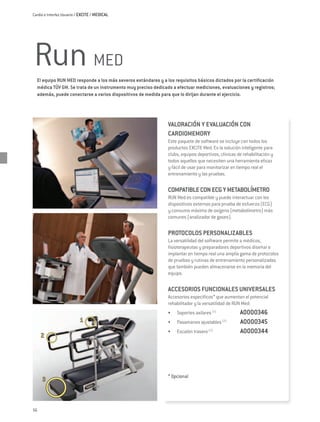 Cardio e Interfaz Usuario / EXCITE / MEDICAL




Run MED
  El equipo RUN MED responde a los más severos estándares y a los requisitos básicos dictados por la certificación
  médica TÜV GM. Se trata de un instrumento muy preciso dedicado a efectuar mediciones, evaluaciones y registros;
  además, puede conectarse a varios dispositivos de medida para que lo dirijan durante el ejercicio.




                                                               VALORACIÓN Y EVALUACIÓN CON
                                                               CARDIOMEMORY
                                                               Este paquete de software se incluye con todos los
                                                               productos Excite Med. Es la solución inteligente para
                                                               clubs, equipos deportivos, clínicas de rehabilitación y
                                                               todos aquellos que necesiten una herramienta eficaz
                                                               y fácil de usar para monitorizar en tiempo real el
                                                               entrenamiento y las pruebas.

                                                               COMPATIBLE CON ECG Y METABOLÍMETRO
                                                               Run Med es compatible y puede interactuar con los
                                                               dispositivos externos para prueba de esfuerzo (ECG)
                                                               y consumo máximo de oxígeno (metabolímetro) más
                                                               comunes (analizador de gases).

                                                               PROTOCOLOS PERSONALIZABLES
                                                               La versatilidad del software permite a médicos,
                                                               fisioterapeutas y preparadores deportivos diseñar e
                                                               implantar en tiempo real una amplia gama de protocolos
                                                               de pruebas y rutinas de entrenamiento personalizadas
                                                               que también pueden almacenarse en la memoria del
                                                               equipo.

                                                               ACCESORIOS FUNCIONALES UNIVERSALES
                                                               Accesorios específicos* que aumentan el potencial
                                                               rehabilitador y la versatilidad de Run Med:
                                                               •	   Soportes axilares (1) 	         A0000346
                                                               •	   Pasamanos ajustables (2)	       A0000345
                                                               •	   Escalón trasero (3)		           A0000344




                                                               * Opcional




56
 