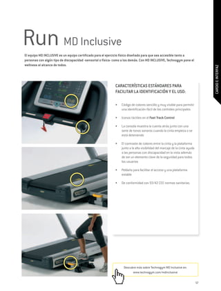 Run MD Inclusive
El equipo MD INCLUSIVE es un equipo certificado para el ejercicio físico diseñado para que sea accesible tanto a
personas con algún tipo de discapacidad -sensorial o física- como a los demás. Con MD INCLUSIVE, Technogym pone el
wellness al alcance de todos.




                                                                                                                                   CARDIO E INTERFAZ
                                                             CARACTERÍSTICAS ESTÁNDARES PARA
                                                             FACILITAR LA IDENTIFICACIÓN Y EL USO:

                                                             •	   Código de colores sencillo y muy visible para permitir
                                                                  una identificación fácil de los controles principales

                                                             •	   Iconos táctiles en el Fast Track Control

                                                             •	   La consola muestra la cuenta atrás junto con una
                                                                  serie de tonos sonoros cuando la cinta empieza o se
                                                                  está deteniendo

                                                             •	   El contraste de colores entre la cinta y la plataforma
                                                                  junto a la alta visibilidad del marcaje de la cinta ayuda
                                                                  a las personas con discapacidad en la vista además
                                                                  de ser un elemento clave de la seguridad para todos
                                                                  los usuarios

                                                             •	   Peldaño para facilitar el acceso y una plataforma
                                                                  estable

                                                             •	   De conformidad con 93/42 CEE normas sanitarias.




                                                                   Descubre más sobre Technogym MD Inclusive en:
                                                                         www.technogym.com/mdinclusive

                                                                                                                              57
 
