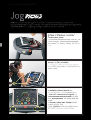 Cardio e Interfaz Usuario / EXCITE+ / CINTAS DE CORRER




     JOG Now es una nueva cinta que responde a la necesidad de combinar sencillez de uso con comodidad.
     Excepcionalmente fácil de usar y con numerosas funciones innovadoras además de incorporar la nueva plataforma
     digital VISIO. JOG Now es un equipo muy versátil que resulta ideal para el uso comercial.




                                                               SISTEMA DE SEGURIDAD "IN MOTION"
                                                               (patente en trámite)
                                                               El nuevo sistema evita que las personas salgan de la cinta
                                                               cuando todavía gira. Todos los usuarios deben esperar a
                                                               que se apague la luz roja antes de bajarse de la cinta para
                                                               correr.




                                                               VISUALIZACIÓN ERGONÓMICA
                                                               La nueva posición ofrece una visualización mejorada a
                                                               los usuarios de todas las tallas y les permite mantener la
                                                               postura correcta.




                                                              INTERFAZ USUARIO COMPROBADA
                                                              Funciones disponibles: función Cool Down directa (1),
                                                              Calorie Coach (2), ventilador integrado regulable (3) y
                                                              control constante de la frecuencia cardiaca por medio
                                                              de los sensores de manos (4) que se hallan debajo de la
                                                              pantalla.
                                                              Los controles y gráficos de alta visibilidad mejoran la
                                                              percepción y facilitan el uso.
                                                              El botón de Cool Down (enfriamento) habilita el acceso
                                                              directo a la función para una mayor comodidad.




62
 