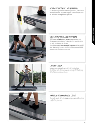 ALTURA REDUCIDA DE LA PLATAFORMA
        La altura de la plataforma inferior ergonómica junto con su
        diseño fácilmente accesible mejoran la accesibilidad para
        las personas con alguna discapacidad.

20 см




                                                                           CARDIO E INTERFAZ
        COSTE INMEJORABLE DE PROPIEDAD
        JOG Now es bello dentro y fuera porque dura por más
        tiempo y permanece joven lo que significa que mantiene
        su valor con el paso del tiempo.
        Concebido para un uso comercial intensivo, el nuevo JOG
        Now se presenta con una altísima calidad y durabilidad lo
        que aumenta el valor de recompra.




        LONG LIFE DECK
        Los operadores sacarán provecho de la robustez y
        durabilidad de la plataforma y del motor de 4 HP, además
        de los bajos costes operativos.




        MARCAJE PERMANENTE AL LÁSER
        Dura toda la vida de la cinta y garantiza seguridad continua
        a todos los usuarios.




                                                                      63
 