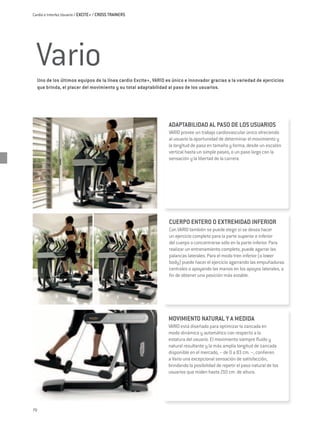Cardio e Interfaz Usuario / EXCITE+ / CROSS TRAINERS




 Vario
  Uno de los últimos equipos de la línea cardio Excite+, VARIO es único e innovador gracias a la variedad de ejercicios
  que brinda, el placer del movimiento y su total adaptabilidad al paso de los usuarios.




                                                                ADAPTABILIDAD AL PASO DE LOS USUARIOS
                                                                Vario provee un trabajo cardiovascular único ofreciendo
                                                                al usuario la oportunidad de determinar el movimiento y
                                                                la longitud de paso en tamaño y forma; desde un escalón
                                                                vertical hasta un simple paseo, o un paso largo con la
                                                                sensación y la libertad de la carrera.




                                                                CUERPO ENTERO O EXTREMIDAD INFERIOR
                                                                Con VARIO también se puede elegir si se desea hacer
                                                                un ejercicio completo para la parte superior e inferior
                                                                del cuerpo o concentrarse sólo en la parte inferior. Para
                                                                realizar un entrenamiento completo, puede agarrar las
                                                                palancas laterales. Para el modo tren inferior (o lower
                                                                body) puede hacer el ejercicio agarrando las empuñaduras
                                                                centrales o apoyando las manos en los apoyos laterales, a
                                                                fin de obtener una posición más estable.




                                                                MOVIMIENTO NATURAL Y A MEDIDA
                                                                VARIO está diseñado para optimizar la zancada en
                                                                modo dinámico y automático con respecto a la
                                                                estatura del usuario. El movimiento siempre fluido y
                                                                natural resultante y la más amplia longitud de zancada
                                                                disponible en el mercado, – de 0 a 83 cm. –, confieren
                                                                a Vario una excepcional sensación de satisfacción,
                                                                brindando la posibilidad de repetir el paso natural de los
                                                                usuarios que miden hasta 210 cm. de altura.




70
 