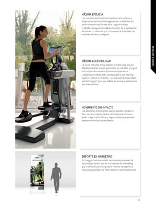 MÁXIMA EFICACIA
Los estudios de biomecánica relativos a la postura y
trayectorias del movimiento garantizan la distribución
perfectamente equilibrada de la carga de trabajo.
El efecto consiguiente es la disminución de la percepción
del esfuerzo, mientras que el consumo de calorías es el
más elevado de su categoría.




                                                                   CARDIO E INTERFAZ
MÁXIMA ACCESIBILIDAD
La altura reducida de los pedales al suelo y los apoyos
laterales para las manos, garantizan un uso fácil y seguro
incluso para los usuarios con menos experiencia.
El arranque en VARIO está facilitado por el Self Starting
System (patente en trámite), un dispositivo desarrollado
por Technogym® para que la fase de arranque del ejercicio
sea más intuitiva.




MOVIMIENTO SIN IMPACTO
Los diferentes movimientos que se pueden realizar en
Vario son sin impacto para las articulaciones. Gracias
a ello, el ejercicio es fluido y seguro, ideal para quienes
desean maximizar los resultados.




SOPORTE EN MARKETING
Technogym ha desarrollado instrumentos visuales de
aprendizaje de fácil uso en los ámbitos del marketing
y la promoción para asegurar la máxima percepción e
integración posibles de VARIO dentro de las instalaciones.




                                                              71
 