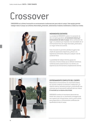 Cardio e Interfaz Usuario / EXCITE+ / CROSS TRAINERS




Crossover
     Crossover es la última innovación en entrenamiento cardiovascular para todo el cuerpo. Este equipo permite
     trabajar todo el cuerpo con altísima efectividad y diversión, obteniendo el máximo rendimiento a todos los niveles.




                                                                  MOVIMIENTOS DISTINTOS
                                                                  La unicidad de Crossover reside en la asociación de
                                                                  dos conceptos ganadores: el movimiento lateral y el
                                                                  entrenamiento de todo el cuerpo. Dicha combinación da
                                                                  lugar a un producto que responde a las necesidades de un
                                                                  entrenamiento físico de mayor diversidad y destinado a
                                                                  un mayor número de usuarios.

                                                                  Esta innovación te permitirá satisfacer la gama más
                                                                  amplia de aspiraciones deportivas y ofrecer una
                                                                  experiencia estimulante, ideal para cualquier nivel de
                                                                  condición física.

                                                                  La posibilidad de trabajar distintos grupos de
                                                                  músculos al mismo tiempo que se obtienen beneficios
                                                                  cardiovasculares proporcionará a tus clientes una
                                                                  experiencia de entrenamiento completamente distinta.




                                                                  ENTRENAMIENTO COMPLETO DEL CUERPO
                                                                  Realizando el entrenamiento con movimiento lateral,
                                                                  los usuarios combinan la extensión, la abducción y la
                                                                  rotación externa, haciendo participar y estimulando más
                                                                  músculos que el movimiento tradicional del tren inferior.
                                                                  El resultado es la máxima efectividad.

                                                                  Crossover combina el movimiento lateral del tren
                                                                  inferior del cuerpo con un movimiento convergente del
                                                                  tren superior que incluye brazos, tronco y zona central,
                                                                  para proporcionar un entrenamiento cardiovascular
                                                                  equilibrado de todo el cuerpo.




78
 