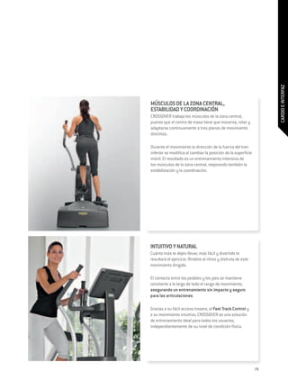 CARDIO E INTERFAZ
MÚSCULOS DE LA ZONA CENTRAL,
ESTABILIDAD Y COORDINACIÓN
Crossover trabaja los músculos de la zona central,
puesto que el centro de masa tiene que moverse, rotar y
adaptarse continuamente a tres planos de movimiento
distintos.

Durante el movimiento la dirección de la fuerza del tren
inferior se modifica al cambiar la posición de la superficie
móvil. El resultado es un entrenamiento intensivo de
los músculos de la zona central, mejorando también la
estabilización y la coordinación.
 




INTUITIVO Y NATURAL
Cuánto más te dejes llevar, más fácil y divertido te
resultará el ejercicio. Ríndete al ritmo y disfruta de este
movimiento dirigido.

El contacto entre los pedales y los pies se mantiene
constante a lo largo de todo el rango de movimiento,
asegurando un entrenamiento sin impacto y seguro
para las articulaciones.

Gracias a su fácil acceso trasero, al Fast Track Control y
a su movimiento intuitivo, Crossover es una solución
de entrenamiento ideal para todos los usuarios,
independientemente de su nivel de condición física.




                                                               79
 