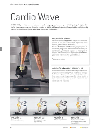 Cardio e Interfaz Usuario / EXCITE+ / CROSS TRAINERS




Cardio Wave
  CARDIO WAVE garantiza movimientos naturales, eficaces y seguros. La nueva geometría del pedal guía la posición
  de los pies para asegurar una alineación correcta de tobillo, rodilla y cadera en toda la amplitud del movimiento. La
  función del movimiento mejora, igual que el equilibrio y la movilidad.




                                                                  MOVIMIENTO ASISTIDO
                                                                  La función exclusiva Ergostride* asegura una alineación
                                                                  correcta del pie y el mantenimiento de la postura durante el
                                                                  ejercicio, optimizando su efectividad.
                                                                  El nuevo Movimiento asistido facilita y dirige el patrón de
                                                                  movimiento, asegurando el mantenimiento del ritmo y la
                                                                  coordinación, y permitiendo un paso y un mayor gasto de
                                                                  calorías. La función exclusiva de Cardio Wave Softstride*
                                                                  garantiza el máximo confort y facilidad de uso.

                                                                  * patentes en trámite




                                                                  ACTIVACIÓN MÁXIMA DE LOS MÚSCULOS
                                                                  El movimiento lateral de CARDIO WAVE implica a todos los
                                                                  grupos musculares de los glúteos, estabilizador principal
                                                                  y miembros inferiores. Al cambiar la posición del cuerpo
                                                                  en el entrenamiento con Cardio Wave, el énfasis relativo en
                                                                  cada músculo varía y se consigue un acondicionamiento
                                                                  selectivo de más músculos.




  POSICIÓN 1:                              POSICIÓN 2:              POSICIÓN 3:                  POSICIÓN 4:
  Glúteos, cuádriceps.                     Glúteos, cuádriceps,     Glúteos, isquiotibiales.     Glúteos, estabilizadores
                                           isquiotibiales.                                       principales, cuádriceps e
                                                                                                 isquiotibiales.

86                                                                                  Músculos:   	 primarios   	   secundarios
 