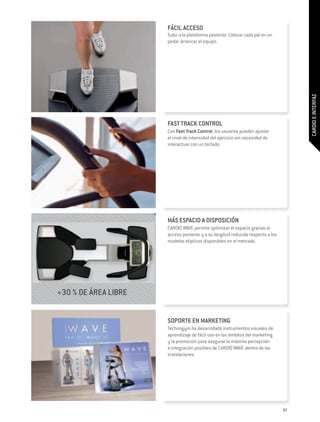 FÁCIL ACCESO
                      Subir a la plataforma posterior. Colocar cada pie en un
                      pedal. Arrancar el equipo.




                                                                                      CARDIO E INTERFAZ
                      FAST TRACK CONTROL
                      Con Fast Track Control, los usuarios pueden ajustar
                      el nivel de intensidad del ejercicio sin necesidad de
                      interactuar con un teclado.




                      MÁS ESPACIO A DISPOSICIÓN
                      CARDIO WAVE permite optimizar el espacio gracias al
                      acceso posterior y a su longitud reducida respecto a los
                      modelos elípticos disponibles en el mercado.




+30 % DE ÁREA LIBRE


                      SOPORTE EN MARKETING
                      Technogym ha desarrollado instrumentos visuales de
                      aprendizaje de fácil uso en los ámbitos del marketing
                      y la promoción para asegurar la máxima percepción
                      e integración posibles de CARDIO WAVE dentro de las
                      instalaciones.




                                                                                 87
 