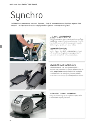 Cardio e Interfaz Usuario / EXCITE+ / CROSS TRAINERS




 Synchro
  SYNCHRO recrea el movimiento del cuerpo al caminar o correr. El movimiento elíptico natural sin impactos evita
  tensiones a las articulaciones a la vez que proporciona un ejercicio cardiovascular muy eficaz.




                                                              LA ELÍPTICA CON FAST TRACK
                                                              SYNCHRO es el equipo de entrenamiento elíptico con Fast
                                                              Track Control que permite a los usuarios ajustar el nivel de
                                                              intensidad directamente desde los brazos sin necesidad
                                                              de interrumpir el ejercicio para usar el teclado.

                                                              LIBERTAD Y SEGURIDAD
                                                              Synchro dispone de un doble sensor de manos, situado
                                                              en la barra del manillar y los brazos para garantizar la
                                                              supervisión constante de la frecuencia cardiaca.




                                                              MOVIMIENTO SUAVE SIN TENSIONES
                                                              El entrenamiento en SYNCHRO ayuda a relajarse y
                                                              centrarse en el movimiento. El sistema de transmisión por
                                                              correa Smooth Motion asegura el silencio de la máquina
                                                              y mejora la fluidez del movimiento. Las superficies de
                                                              contacto son ergonómicas, cómodas y agradables al tacto.




                                                              TRAYECTORIA DE IMPULSO TRASERO
                                                              El impulso trasero asegura una trayectoria elíptica fluida
                                                              y movimientos amplios y circulares.




90
 