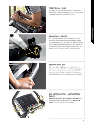 SOPORTE PARA CODOS
      El manillar exclusivo de BIKE es el único que ofrece un
      apoyo suave y ergonómico para los codos y proporciona la
      máxima comodidad en la posición de carrera.




                                                                        CARDIO E INTERFAZ
      PEDALES INTELIGENTES
      Los nuevos pedales más anchos de BIKE con correas
      ajustables ofrecen toda la estabilidad y soporte que los
      ciclistas más deportivos necesitan para pedalear con total
      seguridad en posición elevada. Además, la inclinación de
      10° del pedal hacia el usuario hace muy fácil insertar los
      pies dentro de los pedales desde la posición sentada.


10°




      FAST TRACK CONTROL
      La función Fast Track Control permite a los usuarios
      concentrar su atención sólo en el rendimiento y asegura
      el mantenimiento de una postura de entrenamiento
      correcta y segura. Permite ajustar el nivel de intensidad
      del ejercicio sin necesidad de interactuar con un teclado.




      CPR DIRECTAMENTE DE LOS SENSORES DE
      MANOS
      La función interactiva de la frecuencia cardiaca puede
      activarse situando las palmas sobre los sensores de
      manos. No se necesita el cinturón cardiaco.




                                                                   97
 