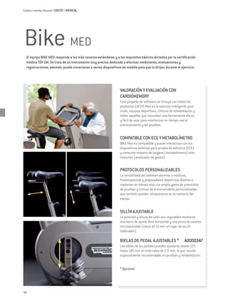 Cardio e Interfaz Usuario / EXCITE / MEDICAL




Bike MED
  El equipo BIKE MED responde a los más severos estándares y a los requisitos básicos dictados por la certificación
  médica TÜV GM. Se trata de un instrumento muy preciso dedicado a efectuar mediciones, evaluaciones y
  registraciones; además, puede conectarse a varios dispositivos de medida para que lo dirijan durante el ejercicio.




                                                                 VALORACIÓN Y EVALUACIÓN CON
                                                                 CARDIOMEMORY
                                                                 Este paquete de software se incluye con todos los
                                                                 productos Excite Med es la solución inteligente para
                                                                 clubs, equipos deportivos, clínicas de rehabilitación y
                                                                 todos aquellos que necesiten una herramienta eficaz
                                                                 y fácil de usar para monitorizar en tiempo real el
                                                                 entrenamiento y las pruebas.


                                                                 COMPATIBLE CON ECG Y METABOLÍMETRO
                                                                 Bike Med es compatible y puede interactuar con los
                                                                 dispositivos externos para prueba de esfuerzo (ECG)
                                                                 y consumo máximo de oxígeno (metabolímetro) más
                                                                 comunes (analizador de gases).


                                                                 PROTOCOLOS PERSONALIZABLES
                                                                 La versatilidad del software permite a médicos,
                                                                 fisioterapeutas y preparadores deportivos diseñar e
                                                                 implantar en tiempo real una amplia gama de protocolos
                                                                 de pruebas y rutinas de entrenamiento personalizadas
                                                                 que también pueden almacenarse en la memoria del
                                                                 equipo.


                                                                 SILLÍN AJUSTABLE
                                                                 La posición y altura del sillín son regulables mediante
                                                                 una barra de ajuste libre horizontal y una pinza de asiento
                                                                 microajustable (rosca de 15 mm en lugar de los 25
                                                                 habituales).

                                                                 BIELAS DE PEDAL AJUSTABLES * 	 A0000347
                                                                 Las bielas de los pedales pueden ajustarse desde 125
                                                                 hasta 185 mm en intervalos de 2,5 mm, lo que resulta
                                                                 especialmente recomendable en pruebas y rehabilitación.


                                                                 * Opcional




98
 