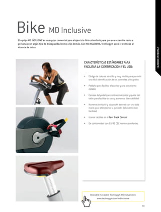 Bike MD Inclusive
El equipo MD INCLUSIVE es un equipo comercial para el ejercicio físico diseñado para que sea accesible tanto a
personas con algún tipo de discapacidad como a los demás. Con MD INCLUSIVE, Technogym pone el wellness al
alcance de todos.




                                                                                                                                 CARDIO E INTERFAZ
                                                              CARACTERÍSTICAS ESTÁNDARES PARA
                                                              FACILITAR LA IDENTIFICACIÓN Y EL USO:

                                                              •	   Código de colores sencillo y muy visible para permitir
                                                                   una fácil identificación de los controles principales

                                                              •	   Peldaño para facilitar el acceso y una plataforma
                                                                   estable

                                                              •	   Correas del pedal con contraste de color y ajuste del
                                                                   talón para facilitar su uso y aumentar la estabilidad

                                                              •	   Numeración táctil y ajuste del asiento con una sola
                                                                   mano para seleccionar la posición del asiento con
                                                                   facilidad

                                                              •	   Iconos táctiles en el Fast Track Control

                                                              •	   De conformidad con 93/42 CEE normas sanitarias.




                                                                    Descubre más sobre Technogym MD Inclusive en:
                                                                          www.technogym.com/mdinclusive

                                                                                                                            99
 