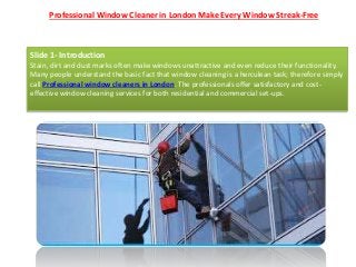 Professional Window Cleaner in London Make Every Window Streak-Free
Slide 1- Introduction
Stain, dirt and dust marks often make windows unattractive and even reduce their functionality.
Many people understand the basic fact that window cleaning is a herculean task; therefore simply
call Professional window cleaners in London. The professionals offer satisfactory and cost-
effective window cleaning services for both residential and commercial set-ups.
 