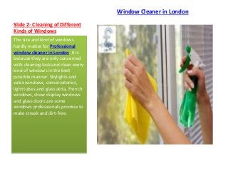Slide 2- Cleaning of Different
Kinds of Windows
Window Cleaner in London
The size and kind of windows
hardly matter for Professional
window cleaner in London. It is
because they are only concerned
with cleaning task and clean every
kind of windows in the best
possible manner. Skylights and
valex windows, conservatories,
light tubes and glass atria, French
windows, show display windows
and glass doors are some
windows professionals promise to
make streak and dirt-free.
 