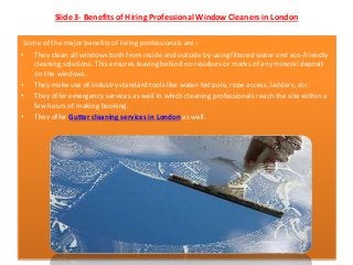 Slide 3- Benefits of Hiring Professional Window Cleaners in London
Some of the major benefits of hiring professionals are::
• They clean all windows both from inside and outside by using filtered water and eco-friendly
cleaning solutions. This ensures leaving behind no residues or marks of any mineral deposit
on the windows.
• They make use of industry standard tools like water-fed pole, rope access, ladders, etc.
• They offer emergency services as well in which cleaning professionals reach the site within a
few hours of making booking.
• They offer Gutter cleaning services in London as well.
 