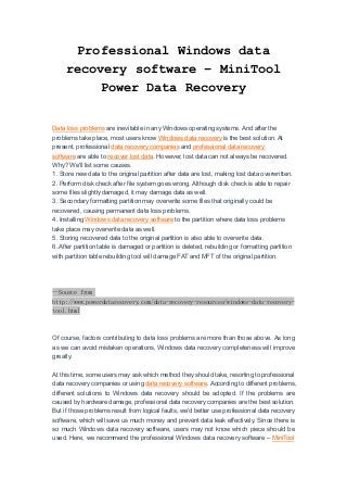 Professional Windows data
recovery software – MiniTool
Power Data Recovery
Data loss problems are inevitable in any Windows operating systems. And after the
problems take place, most users know Windows data recovery is the best solution. At
present, professional data recovery companies and professional data recovery
software are able to recover lost data. However, lost data can not always be recovered.
Why? We'll list some causes.
1. Store new data to the original partition after data are lost, making lost data overwritten.
2. Perform disk check after file system goes wrong. Although disk check is able to repair
some files slightly damaged, it may damage data as well.
3. Secondary formatting partition may overwrite some files that originally could be
recovered, causing permanent data loss problems.
4. Installing Windows data recovery software to the partition where data loss problems
take place may overwrite data as well.
5. Storing recovered data to the original partition is also able to overwrite data.
6. After partition table is damaged or partition is deleted, rebuilding or formatting partition
with partition table rebuilding tool will damage FAT and MFT of the original partition.
--Source from
http://www.powerdatarecovery.com/data-recovery-resources/windows-data-recovery-
tool.html
Of course, factors contributing to data loss problems are more than those above. As long
as we can avoid mistaken operations, Windows data recovery completeness will improve
greatly.
At this time, some users may ask which method they should take, resorting to professional
data recovery companies or using data recovery software. According to different problems,
different solutions to Windows data recovery should be adopted. If the problems are
caused by hardware damage, professional data recovery companies are the best solution.
But if those problems result from logical faults, we'd better use professional data recovery
software, which will save us much money and prevent data leak effectively. Since there is
so much Windows data recovery software, users may not know which piece should be
used. Here, we recommend the professional Windows data recovery software – MiniTool
 