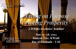 A Private Exclusive Seminar
May 15 - 18, 2014	
  	
  
Banyan Tree Al Wadi
Ras Al Khaimah -­‐	
  	
  UAE
	
  
“Living on Purpose
Creating Prosperity”
Exclusive Strategic Media Partners
www.executive-women.com
 