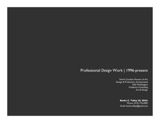 "




                    Professional Design Work | 1996-present"

                                            North Carolina Museum of Art "
                                         Design & Production, Incorporated"
                                                          D|G Washington"
                                                      Freelance Consulting"
                                                              Art & Design"



                                               Banks C. Talley III, IDSA"
                                                       Phone: (919) 710-4095"
                                               Email: banks.talley@gmail.com "





   
   
   
   
       
        
         
                
               
"
 