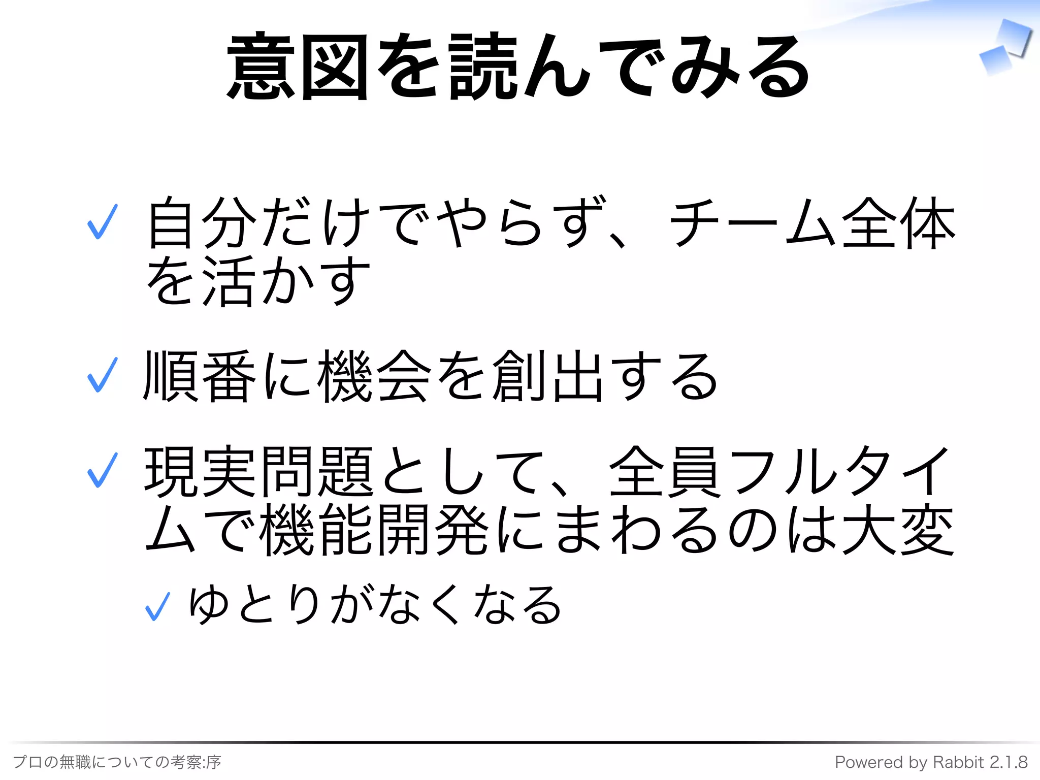 プロの無職についての考察:序 Powered�by�Rabbit�2.1.8
意図を読んでみる
自分だけでやらず、チーム全体
を活かす
✓
順番に機会を創出する✓
現実問題として、全員フルタイ
ムで機能開発にまわるのは大変
ゆとりがなくなる✓
✓
 