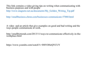 This link contains a video giving tips on writing when communicating with
business purposes and with people
http://www.magneto.net.au/documents/My_Golden_Writing_Tip.pdf
http://smallbusiness.chron.com/businesses-communicate-57080.html
A video and an article that give examples on good and bad writing and the
ways people communicate at work.
http://smallbiztrends.com/2013/11/ways-to-communicate-effectively-in-the-
workplace.html
https://www.youtube.com/watch?v=IMVOHeQYCUY
 