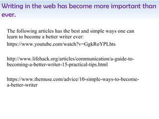The following articles has the best and simple ways one can
learn to become a better writer ever:
https://www.youtube.com/watch?v=GgkRoYPLhts
http://www.lifehack.org/articles/communication/a-guide-to-
becoming-a-better-writer-15-practical-tips.html
https://www.themuse.com/advice/10-simple-ways-to-become-
a-better-writer
Writing in the web has become more important than
ever.
 