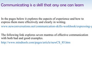 Communicating is a skill that any one can learn
In the pages below it explores the aspects of experience and how to
express them more effectively and clearly in writing.
www.newconversations.net/communication-skills-workbook/expressing-y
The following link explores seven mantras of effective communication
with both bad and good examples.
http://www.mindtools.com/pages/article/newCS_85.htm
 