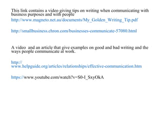 This link contains a video giving tips on writing when communicating with
business purposes and with people
http://www.magneto.net.au/documents/My_Golden_Writing_Tip.pdf
http://smallbusiness.chron.com/businesses-communicate-57080.html
A video and an article that give examples on good and bad writing and the
ways people communicate at work.
http://
www.helpguide.org/articles/relationships/effective-communication.htm
https://www.youtube.com/watch?v=S0-I_SxyOkA
 