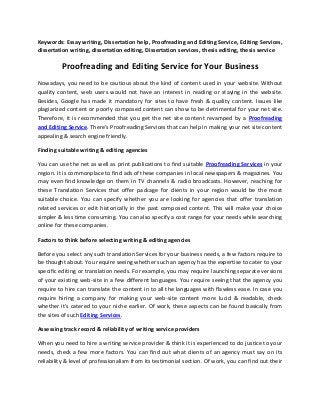 Keywords: Essay writing, Dissertation help, Proofreading and Editing Service, Editing Services,
dissertation writing, dissertation editing, Dissertation services, thesis editing, thesis service

Proofreading and Editing Service for Your Business
Nowadays, you need to be cautious about the kind of content used in your website. Without
quality content, web users would not have an interest in reading or staying in the website.
Besides, Google has made it mandatory for sites to have fresh & quality content. Issues like
plagiarized content or poorly composed content can show to be detrimental for your net site.
Therefore, it is recommended that you get the net site content revamped by a Proofreading
and Editing Service. There's Proofreading Services that can help in making your net site content
appealing & search engine friendly.
Finding suitable writing & editing agencies
You can use the net as well as print publications to find suitable Proofreading Services in your
region. It is commonplace to find ads of these companies in local newspapers & magazines. You
may even find knowledge on them in TV channels & radio broadcasts. However, reaching for
these Translation Services that offer package for clients in your region would be the most
suitable choice. You can specify whether you are looking for agencies that offer translation
related services or edit historically in the past composed content. This will make your choice
simpler & less time consuming. You can also specify a cost range for your needs while searching
online for these companies.
Factors to think before selecting writing & editing agencies
Before you select any such translation Services for your business needs, a few factors require to
be thought about. You require seeing whether such an agency has the expertise to cater to your
specific editing or translation needs. For example, you may require launching separate versions
of your existing web-site in a few different languages. You require seeing that the agency you
require to hire can translate the content in to all the languages with flawless ease. In case you
require hiring a company for making your web-site content more lucid & readable, check
whether it's catered to your niche earlier. Of work, these aspects can be found basically from
the sites of such Editing Services.
Assessing track record & reliability of writing service providers
When you need to hire a writing service provider & think it is experienced to do justice to your
needs, check a few more factors. You can find out what clients of an agency must say on its
reliability & level of professionalism from its testimonial section. Of work, you can find out their

 