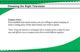 Choosing the Right Television Compare Prices First establish how much money you are willing to spend, keeping in mind a ceiling price of the most money you wish to spend.  *Note: Using the Internet or newspaper ads to compare prices is often the most easy and effective way to compare prices from several different suppliers. 11 