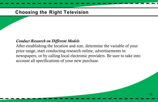 Choosing the Right Television Conduct Research on Different Models After establishing the location and size, determine the variable of your price range, start conducting research online, advertisements in newspapers, or by calling local electronic providers. Be sure to take into account all specifications of your new purchase. 12 