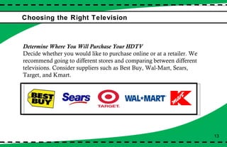 Choosing the Right Television Determine Where You Will Purchase Your HDTV Decide whether you would like to purchase online or at a retailer. We recommend going to different stores and comparing between different televisions. Consider suppliers such as Best Buy, Wal-Mart, Sears, Target, and Kmart. 13 