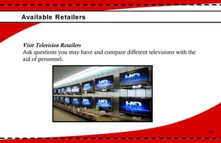 Available Retailers 14 Visit Television Retailers Ask questions you may have and compare different televisions with the aid of personnel.  