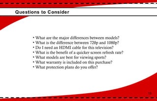 Questions to Consider 15 What are the major differences between models? What is the difference between 720p and 1080p? Do I need an HDMI cable for this television? What is the benefit of a quicker screen refresh rate? What models are best for viewing sports?  What warranty is included on this purchase? What protection plans do you offer? 