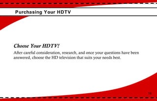 Purchasing Your HDTV 16 Choose Your HDTV! After careful consideration, research, and once your questions have been answered, choose the HD television that suits your needs best. 
