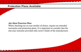 Protection Plans Available 17 Ask About Protection Plans When checking out at your retailer of choice, inquire on extended warranties and protection plans. It is important to consider that the one-year warranty provided only cover’s faults of the manufacturer.  