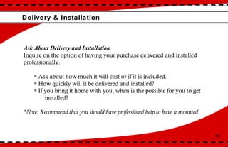 Delivery & Installation 18 Ask About Delivery and Installation  Inquire on the option of having your purchase delivered and installed professionally.  Ask about how much it will cost or if it is included.  How quickly will it be delivered and installed?  If you bring it home with you, when is the possible for you to get  installed?  *Note: Recommend that you should have professional help to have it mounted.  