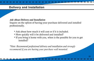 Delivery and Installation Ask About Delivery and Installation  Inquire on the option of having your purchase delivered and installed professionally.  Ask about how much it will cost or if it is included.  How quickly will it be delivered and installed?  If you bring it home with you, when is the possible for you to get  installed?  *Note: Recommend professional delivery and installation and  strongly recommend if you are having your purchase wall mounted. 20 