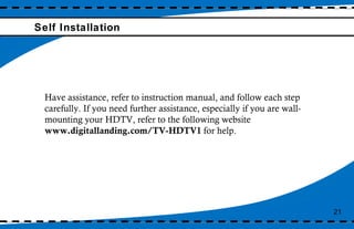 Self Installation 21 Have assistance, refer to instruction manual, and follow each step carefully. If you need further assistance, especially if you are wall-mounting your HDTV, refer to the following website  www.digitallanding.com/TV-HDTV1  for help. 