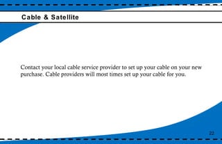 Cable & Satellite 22 Contact your local cable service provider to set up your cable on your new purchase. Cable providers will most times set up your cable for you. 