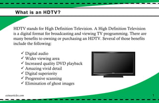 What is an HDTV? HDTV stands for High Definition Television. A High Definition Television is a digital format for broadcasting and viewing TV programming. There are many benefits to owning or purchasing an HDTV. Several of those benefits include the following: Digital audio Wider viewing area Increased quality DVD playback Amazing vivid detail Digital superiority  Progressive scanning Elimination of ghost images ezinearticles.com 1 