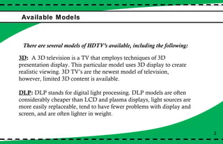 Available Models 2 There are several models of HDTV’s available, including the following:  3D :  A 3D television is a TV that employs techniques of 3D presentation display. This particular model uses 3D display to create realistic viewing. 3D TV’s are the newest model of television, however, limited 3D content is available.  DLP :  DLP stands for digital light processing. DLP models are often considerably cheaper than LCD and plasma displays, light sources are more easily replaceable, tend to have fewer problems with display and screen, and are often lighter in weight. 